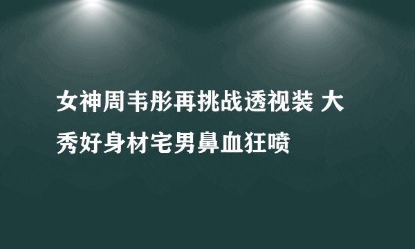 女神周韦彤再挑战透视装 大秀好身材宅男鼻血狂喷