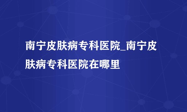 南宁皮肤病专科医院_南宁皮肤病专科医院在哪里