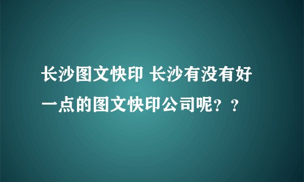 长沙图文快印 长沙有没有好一点的图文快印公司呢？？