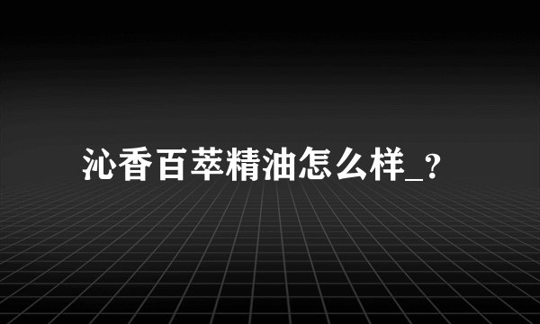 沁香百萃精油怎么样_？