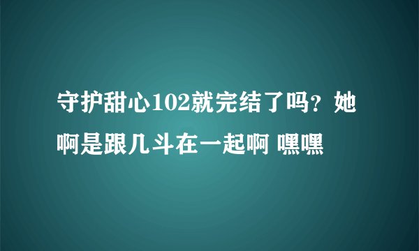 守护甜心102就完结了吗？她啊是跟几斗在一起啊 嘿嘿