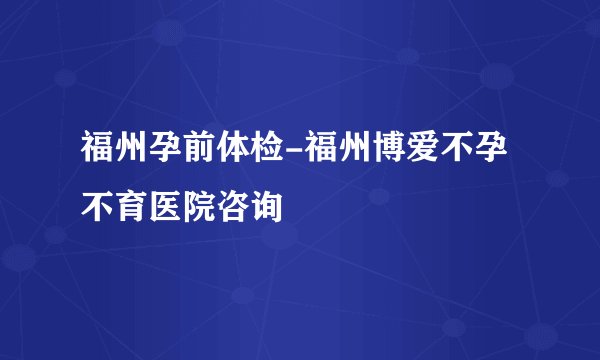 福州孕前体检-福州博爱不孕不育医院咨询