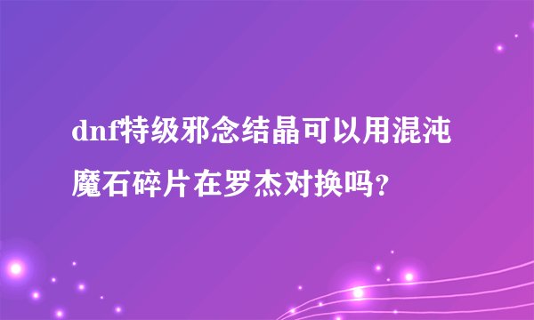 dnf特级邪念结晶可以用混沌魔石碎片在罗杰对换吗？