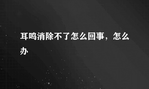 耳鸣消除不了怎么回事，怎么办