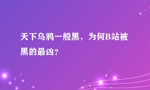 天下乌鸦一般黑,为何B站被黑的最凶?