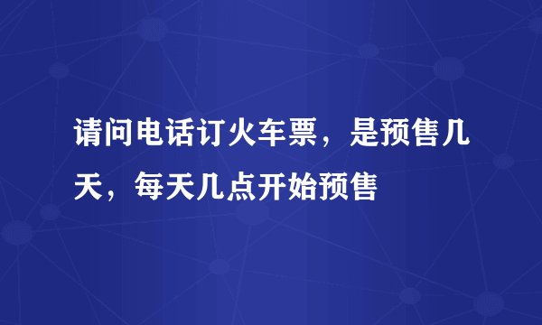 请问电话订火车票，是预售几天，每天几点开始预售