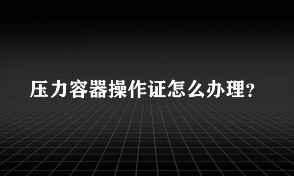 压力容器操作证怎么办理？