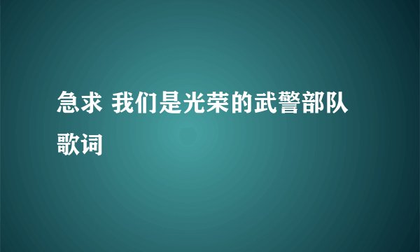 急求 我们是光荣的武警部队歌词