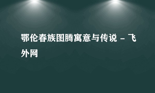 鄂伦春族图腾寓意与传说 - 飞外网