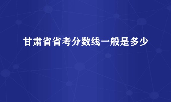 甘肃省省考分数线一般是多少