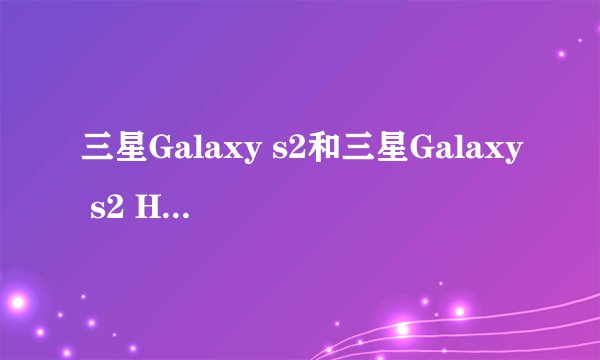 三星Galaxy s2和三星Galaxy s2 HD LTe,三星i9100的分别和选择