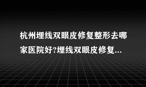 杭州埋线双眼皮修复整形去哪家医院好?埋线双眼皮修复整形口碑排名榜单推荐!