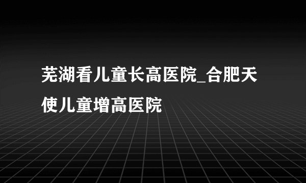 芜湖看儿童长高医院_合肥天使儿童增高医院