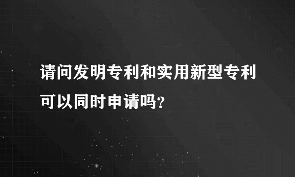 请问发明专利和实用新型专利可以同时申请吗？