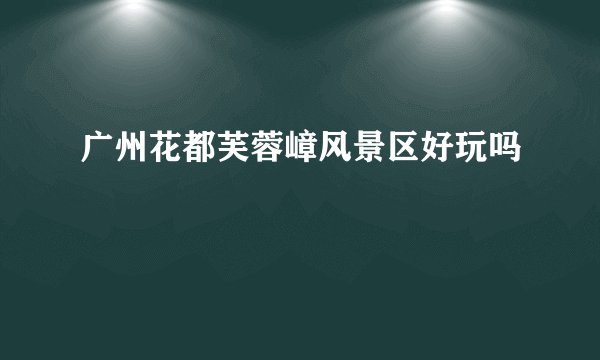 广州花都芙蓉嶂风景区好玩吗