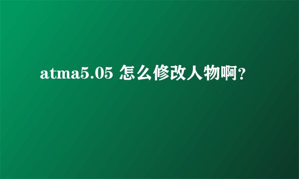 atma5.05 怎么修改人物啊?