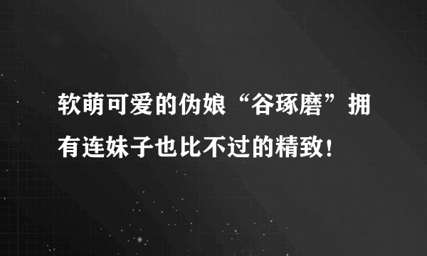 软萌可爱的伪娘“谷琢磨”拥有连妹子也比不过的精致！