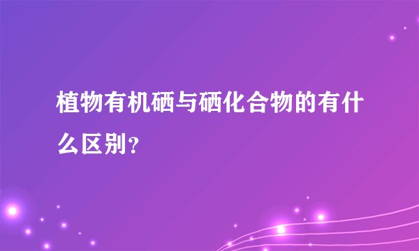 植物有机硒与硒化合物的有什么区别？