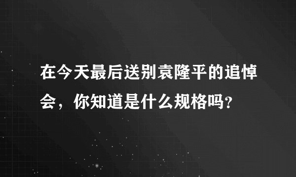 在今天最后送别袁隆平的追悼会,你知道是什么规格吗?