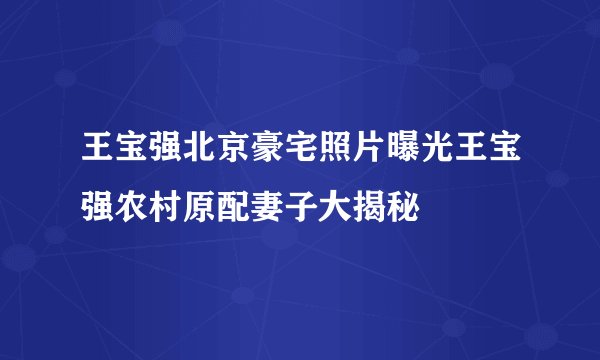 王宝强北京豪宅照片曝光王宝强农村原配妻子大揭秘
