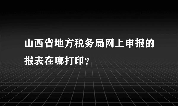 山西省地方税务局网上申报的报表在哪打印？