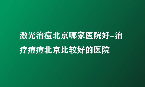 激光治痘北京哪家医院好-治疗痘痘北京比较好的医院