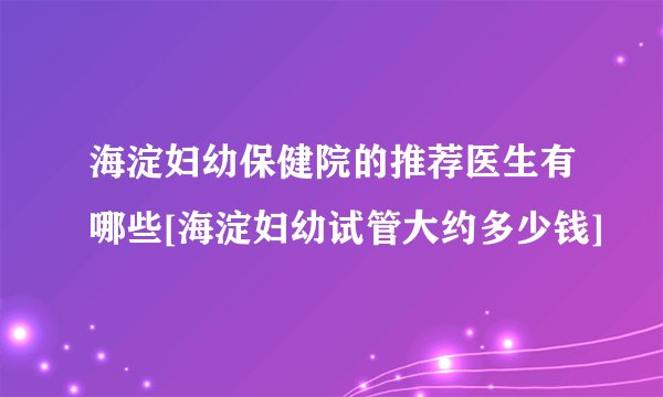 海淀妇幼保健院的推荐医生有哪些[海淀妇幼试管大约多少钱]