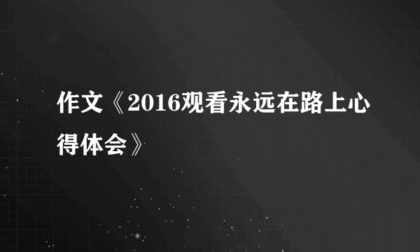 作文《2016观看永远在路上心得体会》