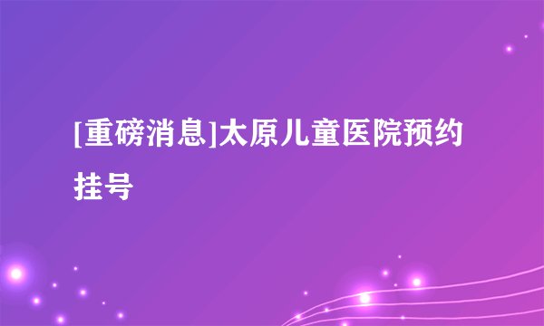 [重磅消息]太原儿童医院预约挂号