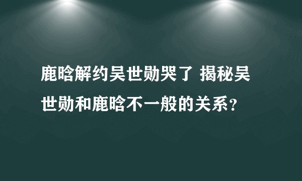 鹿晗解约吴世勋哭了 揭秘吴世勋和鹿晗不一般的关系？