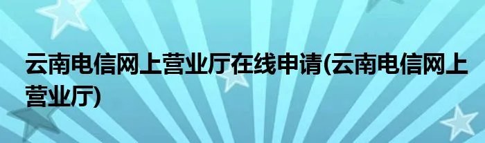 云南电信网上营业厅在线申请(云南电信网上营业厅)