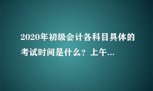 2020年初级会计各科目具体的考试时间是什么?上午和下午都是几点开考?