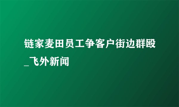 链家麦田员工争客户街边群殴_飞外新闻