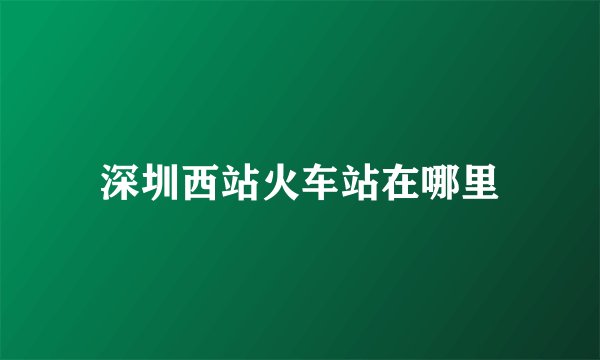 深圳西站火车站在哪里