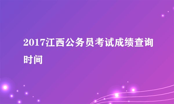 2017江西公务员考试成绩查询时间