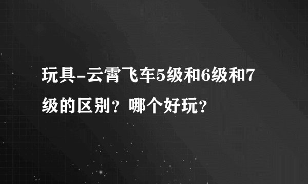 玩具-云霄飞车5级和6级和7级的区别？哪个好玩？