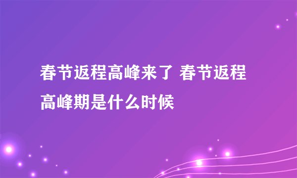 春节返程高峰来了 春节返程高峰期是什么时候