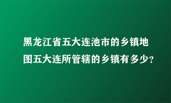 黑龙江省五大连池市的乡镇地图五大连所管辖的乡镇有多少?