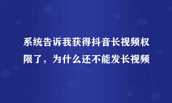 系统告诉我获得抖音长视频权限了,为什么还不能发长视频