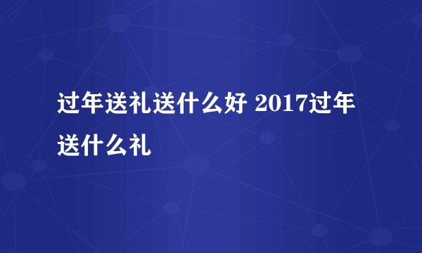 过年送礼送什么好 2017过年送什么礼