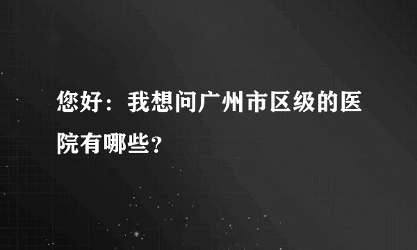 您好：我想问广州市区级的医院有哪些？