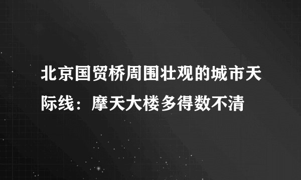 北京国贸桥周围壮观的城市天际线：摩天大楼多得数不清