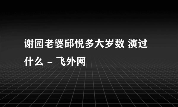 谢园老婆邱悦多大岁数 演过什么 - 飞外网