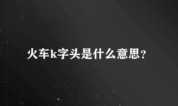 火车k字头是什么意思？