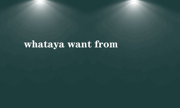 whataya want from