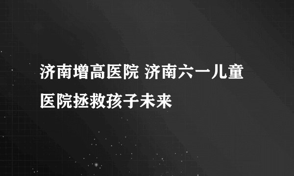 济南增高医院 济南六一儿童医院拯救孩子未来