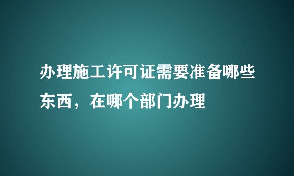 办理施工许可证需要准备哪些东西，在哪个部门办理