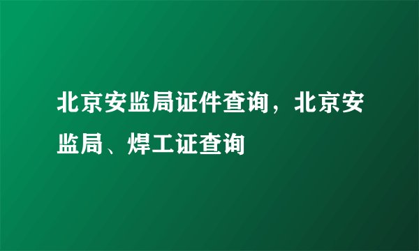 北京安监局证件查询,北京安监局、焊工证查询