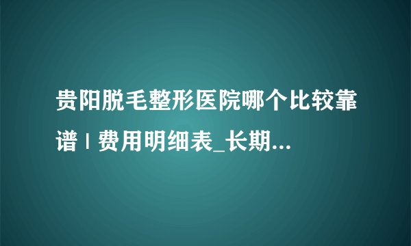 贵阳脱毛整形医院哪个比较靠谱 | 费用明细表_长期脱毛好不好;我想知道该怎么办啊？