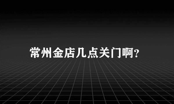 常州金店几点关门啊？